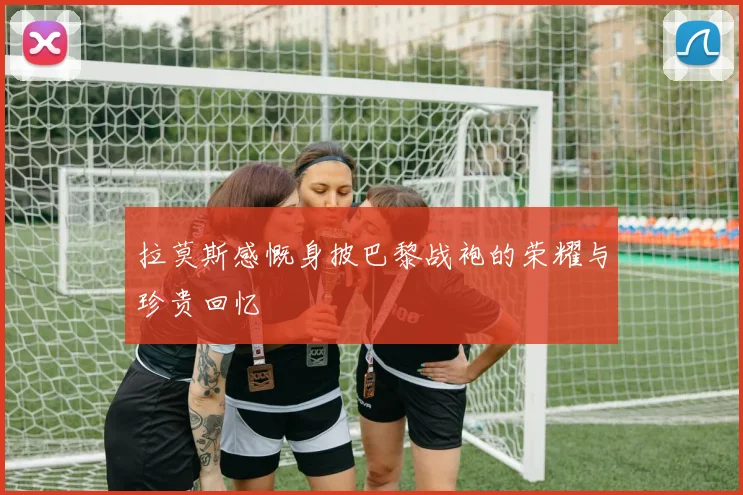 拉莫斯感慨身披巴黎战袍的荣耀与珍贵回忆
