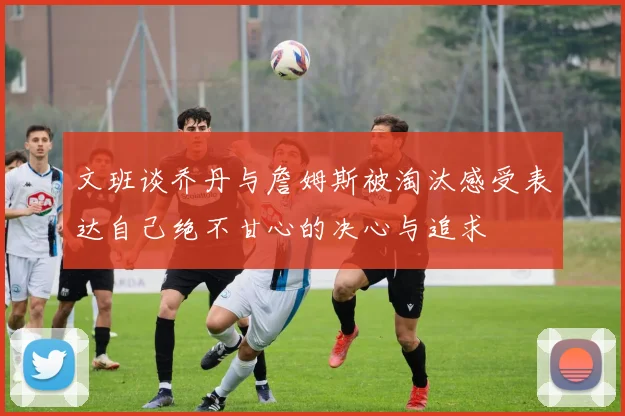 文班谈乔丹与詹姆斯被淘汰感受表达自己绝不甘心的决心与追求