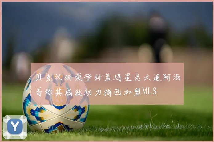 贝克汉姆荣登好莱坞星光大道阿汤哥称其成就助力梅西加盟MLS