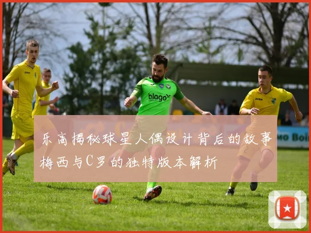 乐高揭秘球星人偶设计背后的故事梅西与C罗的独特版本解析