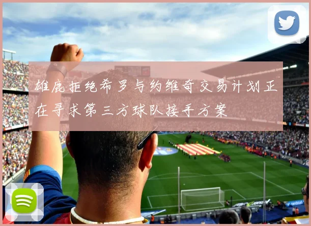 雄鹿拒绝希罗与约维奇交易计划正在寻求第三方球队接手方案