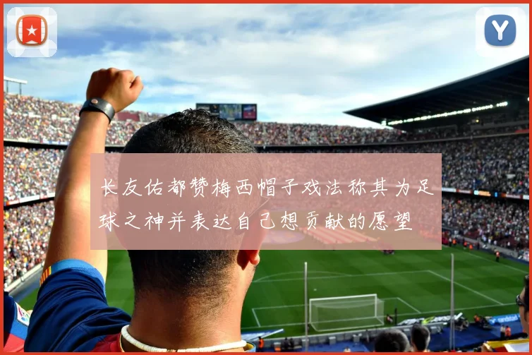 长友佑都赞梅西帽子戏法称其为足球之神并表达自己想贡献的愿望