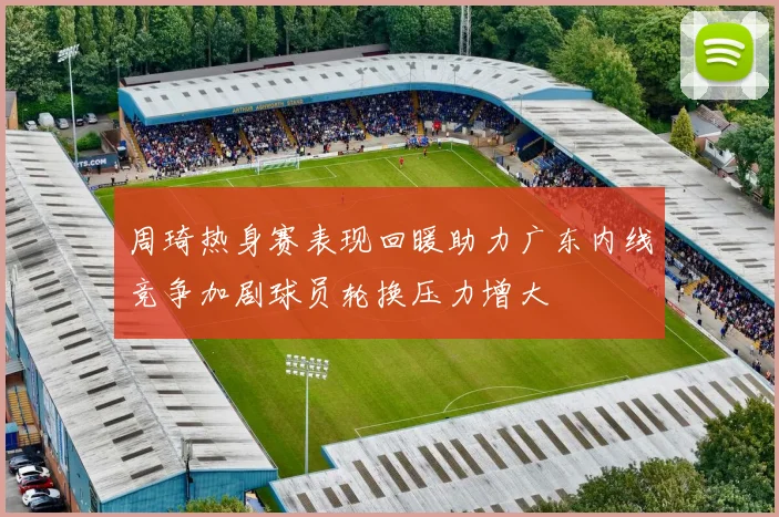 周琦热身赛表现回暖助力广东内线竞争加剧球员轮换压力增大
