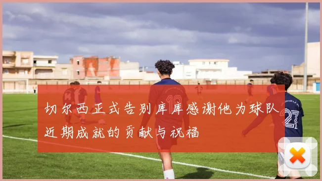 切尔西正式告别库库感谢他为球队近期成就的贡献与祝福