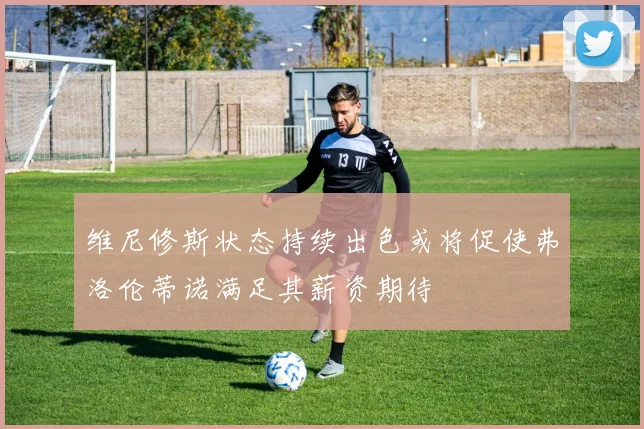 维尼修斯状态持续出色或将促使弗洛伦蒂诺满足其薪资期待