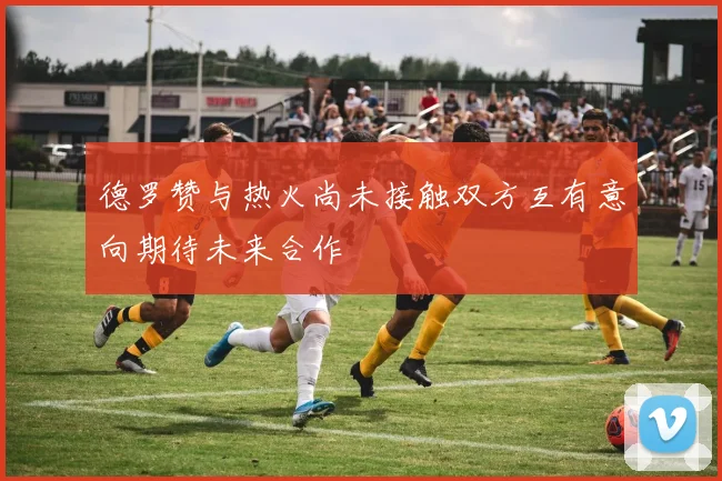 德罗赞与热火尚未接触双方互有意向期待未来合作