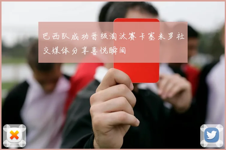 巴西队成功晋级淘汰赛卡塞米罗社交媒体分享喜悦瞬间