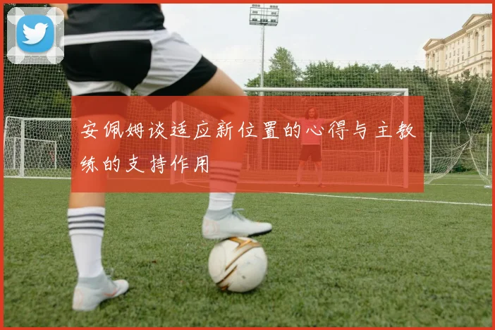 安佩姆谈适应新位置的心得与主教练的支持作用