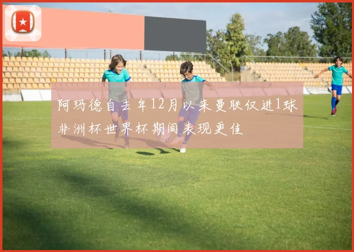 阿玛德自去年12月以来曼联仅进1球非洲杯世界杯期间表现更佳